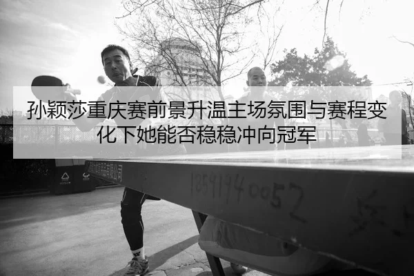 孙颖莎重庆赛前景升温主场氛围与赛程变化下她能否稳稳冲向冠军